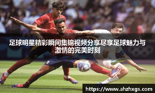 足球明星精彩瞬间集锦视频分享尽享足球魅力与激情的完美时刻